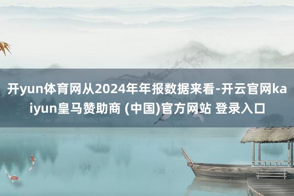 开yun体育网从2024年年报数据来看-开云官网kaiyun皇马赞助商 (中国)官方网站 登录入口