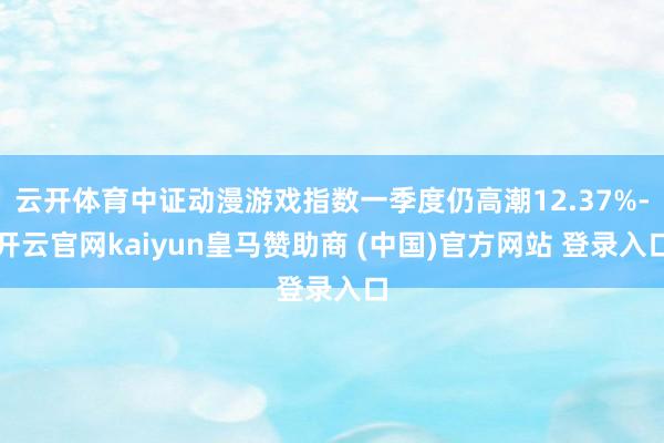 云开体育中证动漫游戏指数一季度仍高潮12.37%-开云官网kaiyun皇马赞助商 (中国)官方网站 登录入口