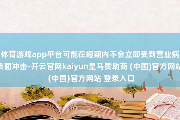 体育游戏app平台可能在短期内不会立即受到营业病笃时局的负面冲击-开云官网kaiyun皇马赞助商 (中国)官方网站 登录入口