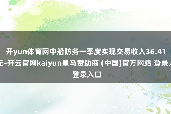 开yun体育网　　中船防务一季度实现交易收入36.41亿元-开云官网kaiyun皇马赞助商 (中国)官方网站 登录入口