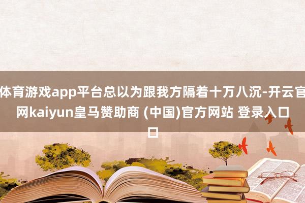 体育游戏app平台总以为跟我方隔着十万八沉-开云官网kaiyun皇马赞助商 (中国)官方网站 登录入口