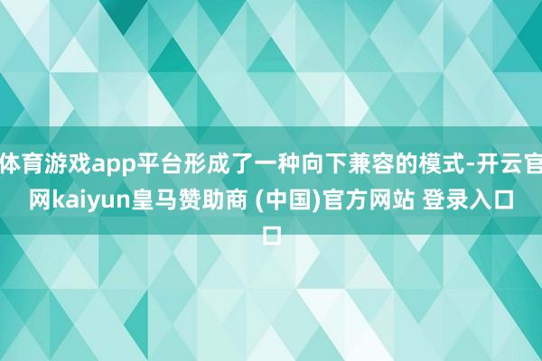 体育游戏app平台形成了一种向下兼容的模式-开云官网kaiyun皇马赞助商 (中国)官方网站 登录入口