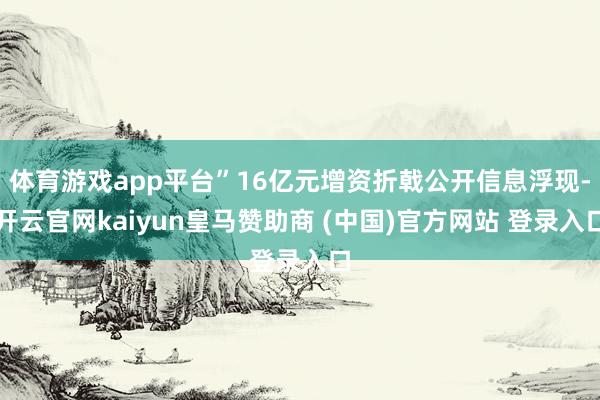 体育游戏app平台”16亿元增资折戟公开信息浮现-开云官网kaiyun皇马赞助商 (中国)官方网站 登录入口