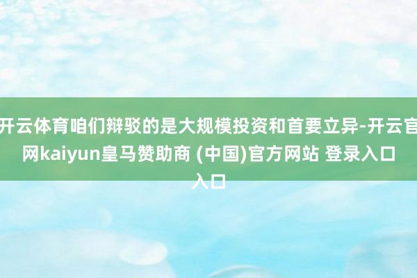 开云体育咱们辩驳的是大规模投资和首要立异-开云官网kaiyun皇马赞助商 (中国)官方网站 登录入口