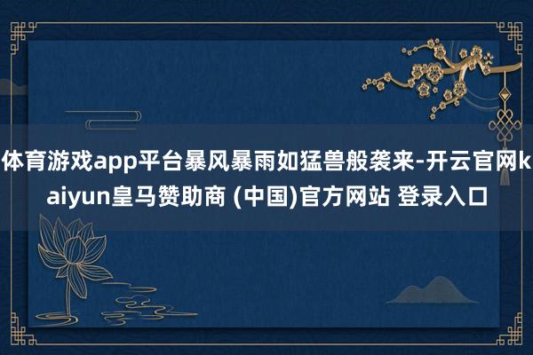 体育游戏app平台暴风暴雨如猛兽般袭来-开云官网kaiyun皇马赞助商 (中国)官方网站 登录入口