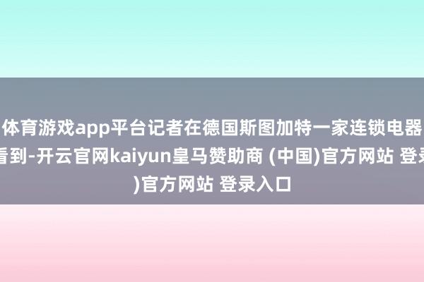 体育游戏app平台记者在德国斯图加特一家连锁电器卖场看到-开云官网kaiyun皇马赞助商 (中国)官方网站 登录入口