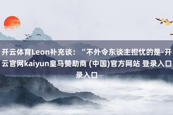 开云体育Leon补充谈：“不外令东谈主担忧的是-开云官网kaiyun皇马赞助商 (中国)官方网站 登录入口