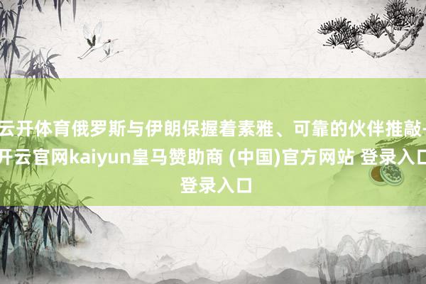 云开体育俄罗斯与伊朗保握着素雅、可靠的伙伴推敲-开云官网kaiyun皇马赞助商 (中国)官方网站 登录入口