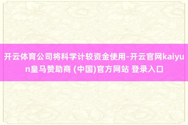 开云体育公司将科学计较资金使用-开云官网kaiyun皇马赞助商 (中国)官方网站 登录入口