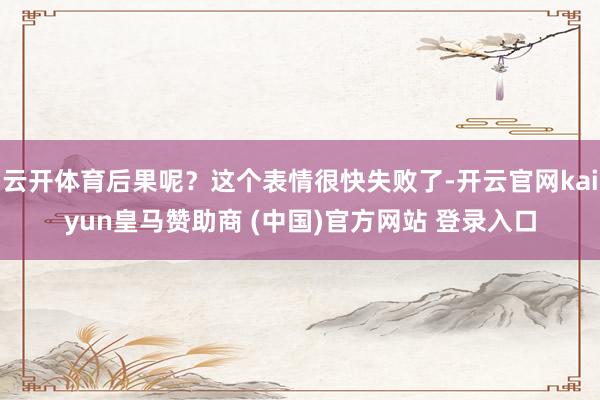 云开体育后果呢？这个表情很快失败了-开云官网kaiyun皇马赞助商 (中国)官方网站 登录入口