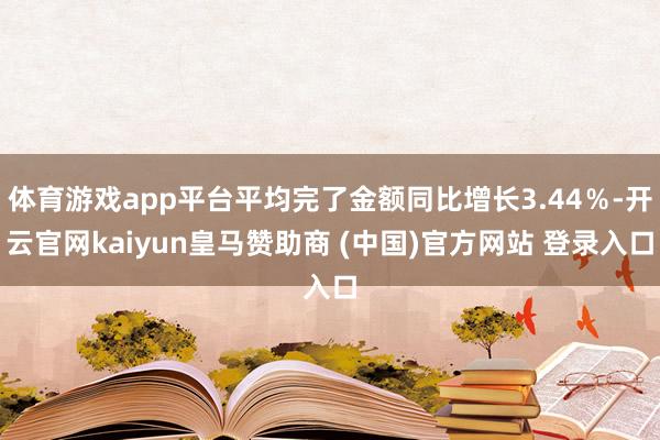 体育游戏app平台平均完了金额同比增长3.44％-开云官网kaiyun皇马赞助商 (中国)官方网站 登录入口
