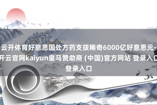 云开体育好意思国处方药支拨稀奇6000亿好意思元-开云官网kaiyun皇马赞助商 (中国)官方网站 登录入口
