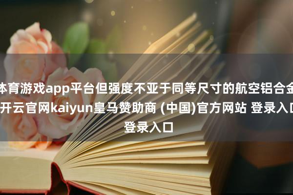 体育游戏app平台但强度不亚于同等尺寸的航空铝合金-开云官网kaiyun皇马赞助商 (中国)官方网站 登录入口