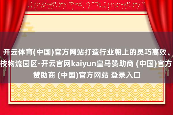 开云体育(中国)官方网站打造行业朝上的灵巧高效、柔性智能的科技物流园区-开云官网kaiyun皇马赞助商 (中国)官方网站 登录入口