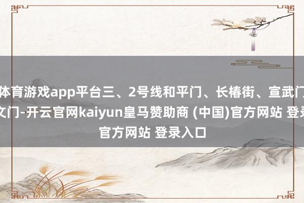 体育游戏app平台三、2号线和平门、长椿街、宣武门、崇文门-开云官网kaiyun皇马赞助商 (中国)官方网站 登录入口