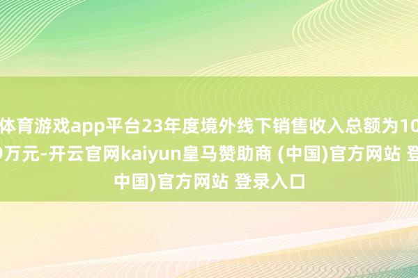 体育游戏app平台23年度境外线下销售收入总额为10826.29万元-开云官网kaiyun皇马赞助商 (中国)官方网站 登录入口