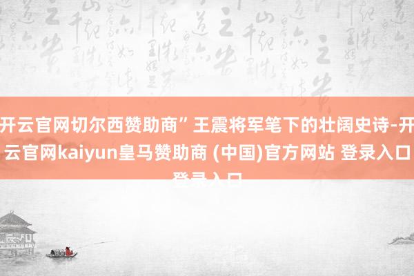 开云官网切尔西赞助商”王震将军笔下的壮阔史诗-开云官网kaiyun皇马赞助商 (中国)官方网站 登录入口