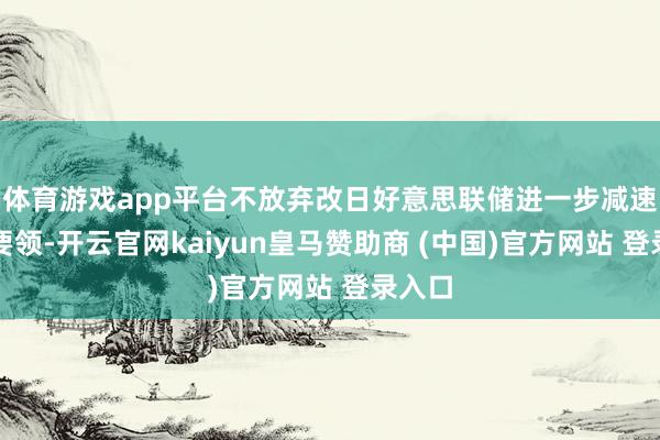 体育游戏app平台不放弃改日好意思联储进一步减速降息要领-开云官网kaiyun皇马赞助商 (中国)官方网站 登录入口