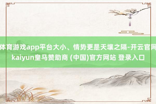 体育游戏app平台大小、情势更是天壤之隔-开云官网kaiyun皇马赞助商 (中国)官方网站 登录入口