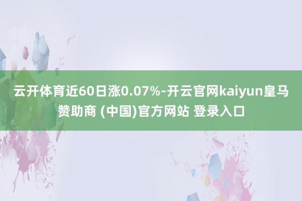 云开体育近60日涨0.07%-开云官网kaiyun皇马赞助商 (中国)官方网站 登录入口