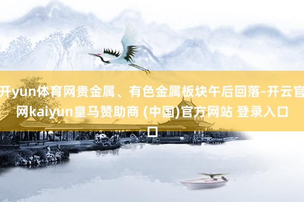 开yun体育网贵金属、有色金属板块午后回落-开云官网kaiyun皇马赞助商 (中国)官方网站 登录入口