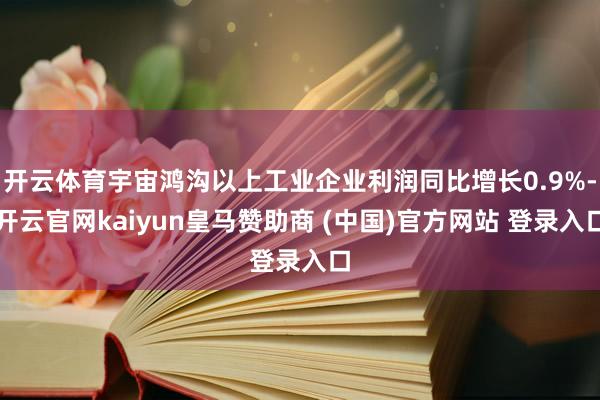开云体育宇宙鸿沟以上工业企业利润同比增长0.9%-开云官网kaiyun皇马赞助商 (中国)官方网站 登录入口