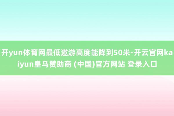 开yun体育网最低遨游高度能降到50米-开云官网kaiyun皇马赞助商 (中国)官方网站 登录入口