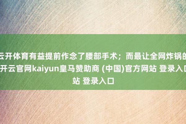 云开体育有益提前作念了腰部手术；而最让全网炸锅的-开云官网kaiyun皇马赞助商 (中国)官方网站 登录入口