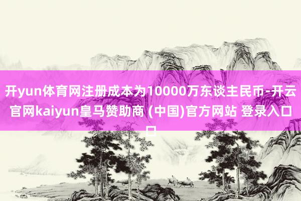 开yun体育网注册成本为10000万东谈主民币-开云官网kaiyun皇马赞助商 (中国)官方网站 登录入口