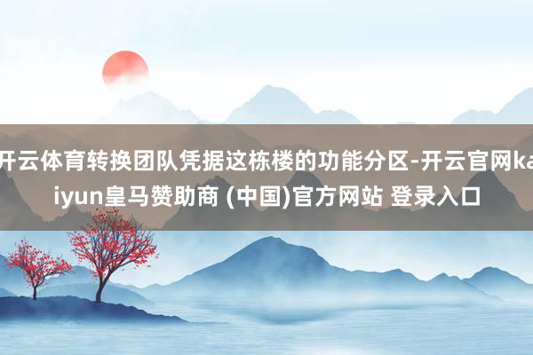 开云体育转换团队凭据这栋楼的功能分区-开云官网kaiyun皇马赞助商 (中国)官方网站 登录入口