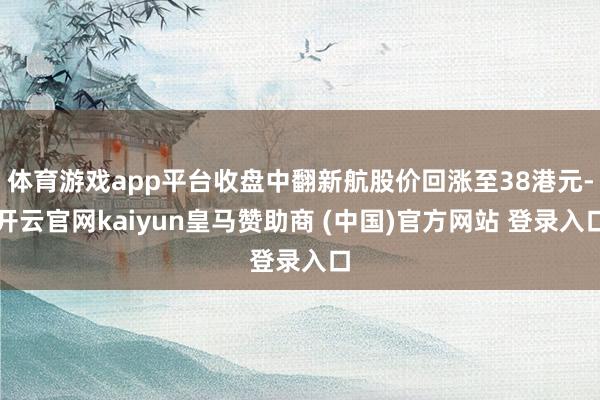 体育游戏app平台收盘中翻新航股价回涨至38港元-开云官网kaiyun皇马赞助商 (中国)官方网站 登录入口