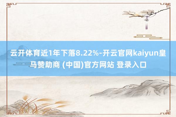 云开体育近1年下落8.22%-开云官网kaiyun皇马赞助商 (中国)官方网站 登录入口