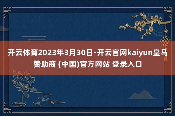 开云体育2023年3月30日-开云官网kaiyun皇马赞助商 (中国)官方网站 登录入口