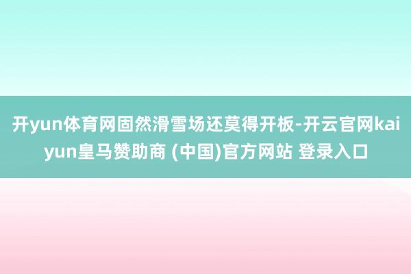 开yun体育网固然滑雪场还莫得开板-开云官网kaiyun皇马赞助商 (中国)官方网站 登录入口