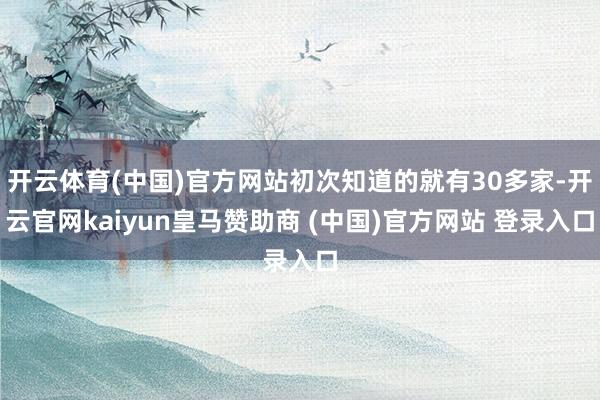 开云体育(中国)官方网站初次知道的就有30多家-开云官网kaiyun皇马赞助商 (中国)官方网站 登录入口