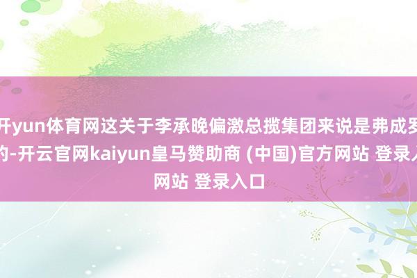 开yun体育网这关于李承晚偏激总揽集团来说是弗成罗致的-开云官网kaiyun皇马赞助商 (中国)官方网站 登录入口