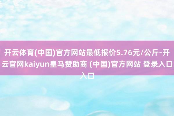 开云体育(中国)官方网站最低报价5.76元/公斤-开云官网kaiyun皇马赞助商 (中国)官方网站 登录入口