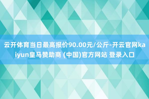 云开体育当日最高报价90.00元/公斤-开云官网kaiyun皇马赞助商 (中国)官方网站 登录入口