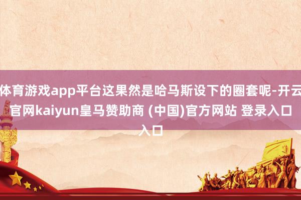 体育游戏app平台这果然是哈马斯设下的圈套呢-开云官网kaiyun皇马赞助商 (中国)官方网站 登录入口