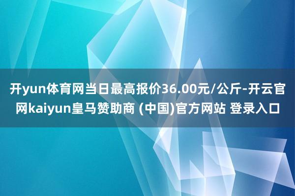 开yun体育网当日最高报价36.00元/公斤-开云官网kaiyun皇马赞助商 (中国)官方网站 登录入口