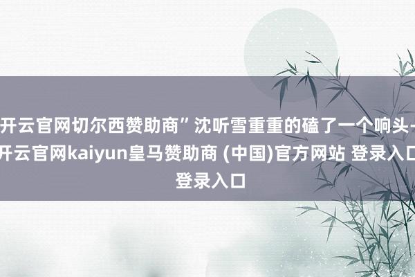 开云官网切尔西赞助商”沈听雪重重的磕了一个响头-开云官网kaiyun皇马赞助商 (中国)官方网站 登录入口