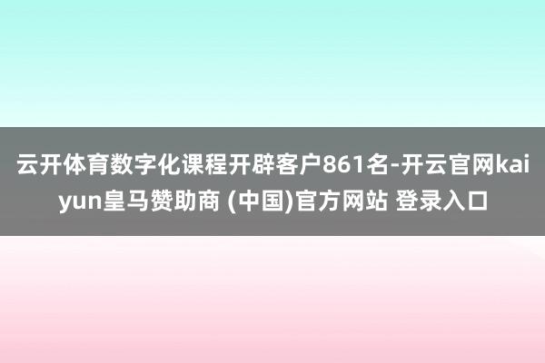 云开体育数字化课程开辟客户861名-开云官网kaiyun皇马赞助商 (中国)官方网站 登录入口
