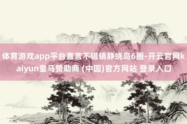 体育游戏app平台直言不错镇静绕岛6圈-开云官网kaiyun皇马赞助商 (中国)官方网站 登录入口