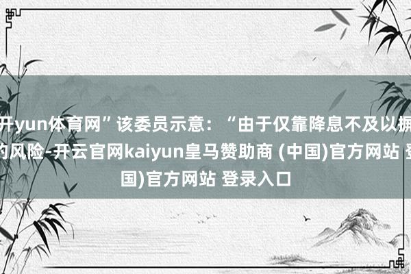 开yun体育网”该委员示意:“由于仅靠降息不及以摒弃咫尺的风险-开云官网kaiyun皇马赞助商 (中国)官方网站 登录入口