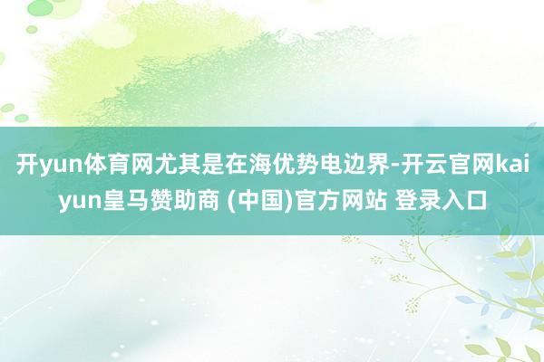 开yun体育网尤其是在海优势电边界-开云官网kaiyun皇马赞助商 (中国)官方网站 登录入口