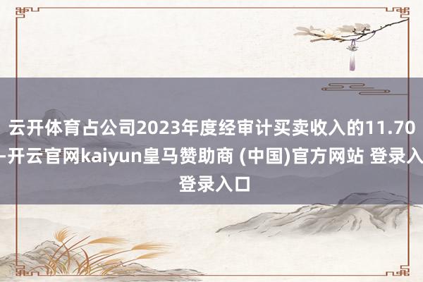 云开体育占公司2023年度经审计买卖收入的11.70%-开云官网kaiyun皇马赞助商 (中国)官方网站 登录入口