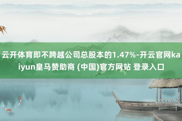 云开体育即不跨越公司总股本的1.47%-开云官网kaiyun皇马赞助商 (中国)官方网站 登录入口