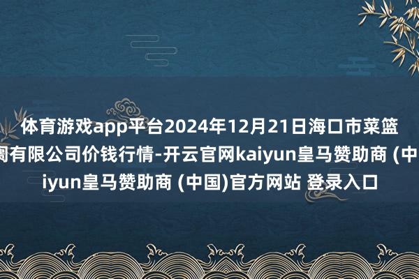 体育游戏app平台2024年12月21日海口市菜篮子江楠农家具批发阛阓有限公司价钱行情-开云官网kaiyun皇马赞助商 (中国)官方网站 登录入口
