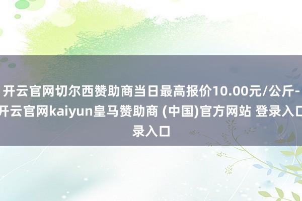 开云官网切尔西赞助商当日最高报价10.00元/公斤-开云官网kaiyun皇马赞助商 (中国)官方网站 登录入口