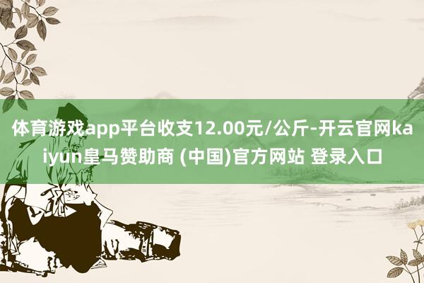 体育游戏app平台收支12.00元/公斤-开云官网kaiyun皇马赞助商 (中国)官方网站 登录入口